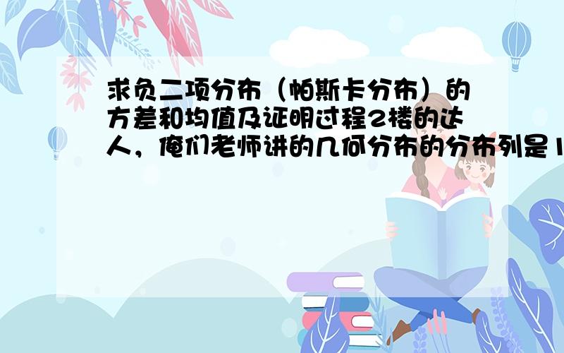 求负二项分布（帕斯卡分布）的方差和均值及证明过程2楼的达人，俺们老师讲的几何分布的分布列是1 2 ……p (1-p)p正好和帕斯卡分布错开了一项咋办，还能求方差么