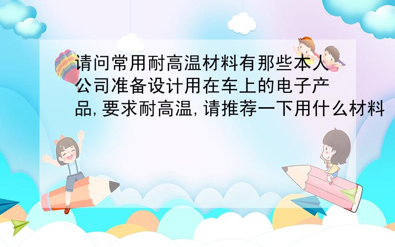 请问常用耐高温材料有那些本人公司准备设计用在车上的电子产品,要求耐高温,请推荐一下用什么材料