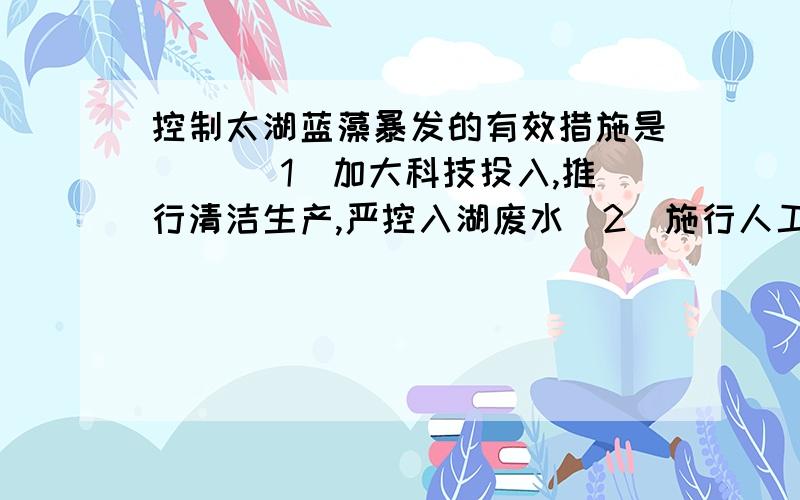 控制太湖蓝藻暴发的有效措施是（ ）（1）加大科技投入,推行清洁生产,严控入湖废水（2）施行人工增雨,加快湖水更新,降低氮、磷浓度（3）严禁人工养殖,减少氮、磷来源,降低污染物浓度（