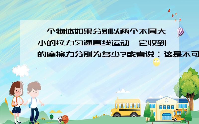 一个物体如果分别以两个不同大小的拉力匀速直线运动,它收到的摩擦力分别为多少?或者说：这是不可能的?我知道滑动摩擦与接触面有关,但与拉力有木有关?只有一个力能使物体匀速直线运