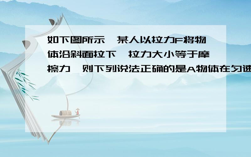 如下图所示,某人以拉力F将物体沿斜面拉下,拉力大小等于摩擦力,则下列说法正确的是A物体在匀速运动B合外力对物体做的功等于零C物体的机械能不变D物体的机械能减小