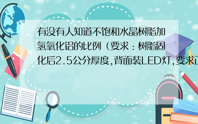 有没有人知道不饱和水晶树脂加氢氧化铝的比例（要求：树脂固化后2.5公分厚度,背面装LED灯,要求正面亮度高而且发光均匀,懂行的人顺便说下用哪种型号的氢氧化铝比较好,没有多少财富,小