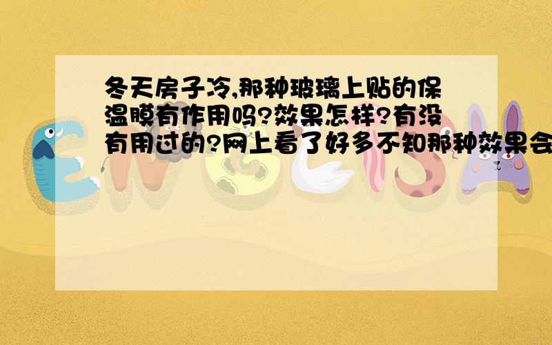 冬天房子冷,那种玻璃上贴的保温膜有作用吗?效果怎样?有没有用过的?网上看了好多不知那种效果会好一些暖气也有,窗户大的卧室17度,窗户小的在20度左右,请大哥大姐帮帮忙