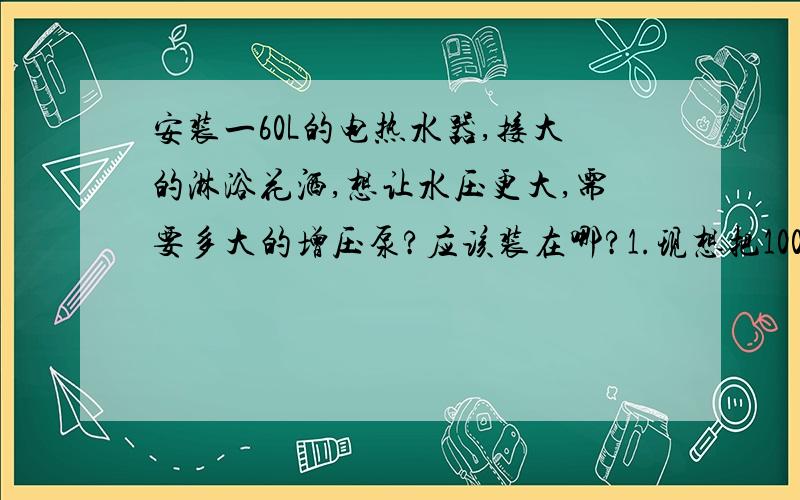 安装一60L的电热水器,接大的淋浴花洒,想让水压更大,需要多大的增压泵?应该装在哪?1.现想把100W的增压泵装在60L电热水器的进水口处：电热水器会不会受不了压力过大,而这样装热水器出水会