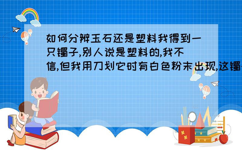 如何分辨玉石还是塑料我得到一只镯子,别人说是塑料的,我不信,但我用刀划它时有白色粉末出现,这镯子到底用什么做的