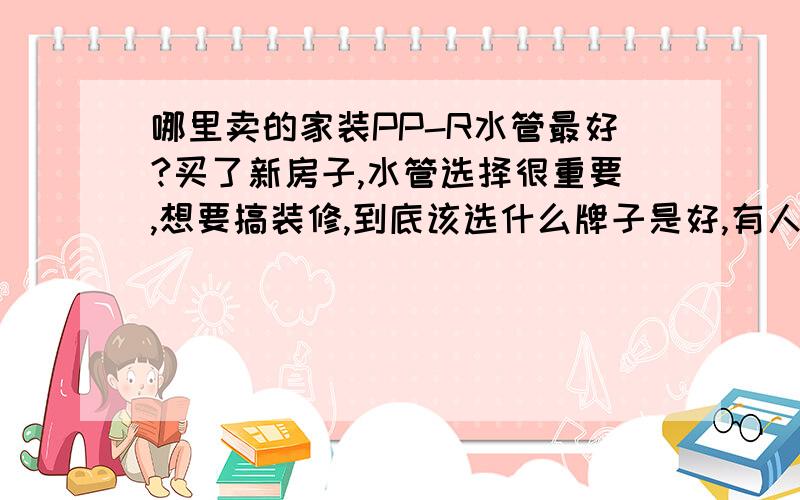 哪里卖的家装PP-R水管最好?买了新房子,水管选择很重要,想要搞装修,到底该选什么牌子是好,有人推荐用金德伟星牌子的,可是他们都太贵,有没有质量好又实惠的PPR水管牌子?请大家推荐一个!不