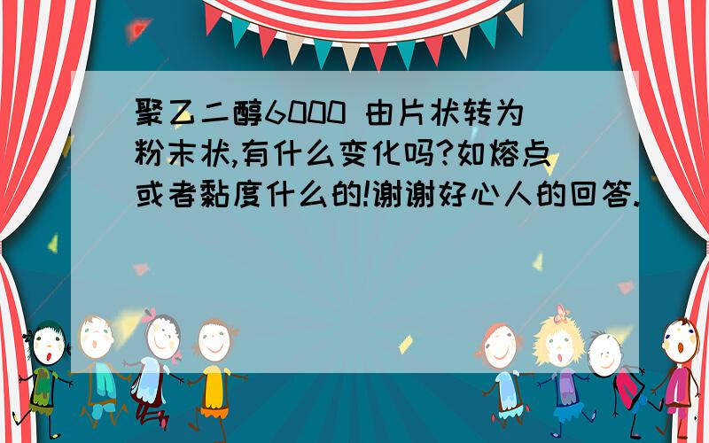 聚乙二醇6000 由片状转为粉末状,有什么变化吗?如熔点或者黏度什么的!谢谢好心人的回答.