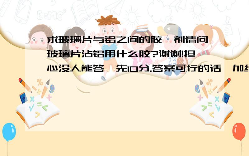 求玻璃片与铝之间的胶黏剂请问玻璃片沾铝用什么胶?谢谢!担心没人能答,先10分.答案可行的话,加给100分!