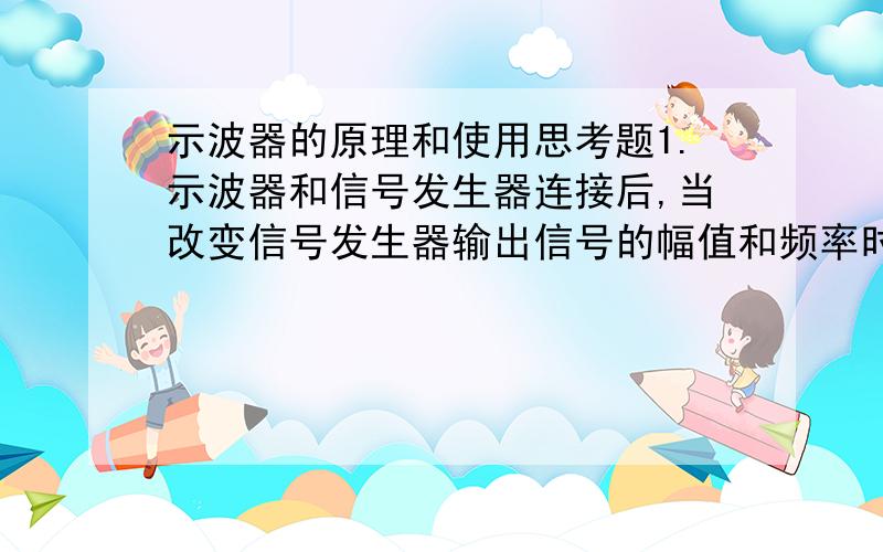 示波器的原理和使用思考题1.示波器和信号发生器连接后,当改变信号发生器输出信号的幅值和频率时,示波器显示图形是否变化?相关读书是否变化?当调节示波器的水平和垂直缩放旋钮,图形是