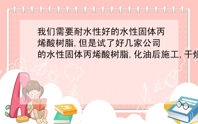 我们需要耐水性好的水性固体丙烯酸树脂,但是试了好几家公司的水性固体丙烯酸树脂,化油后施工,干燥后测其耐水性,都很不好.谁知道哪里能买到耐水性好的水性固体丙烯酸树脂呢?请告之,