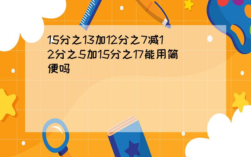 15分之13加12分之7减12分之5加15分之17能用简便吗