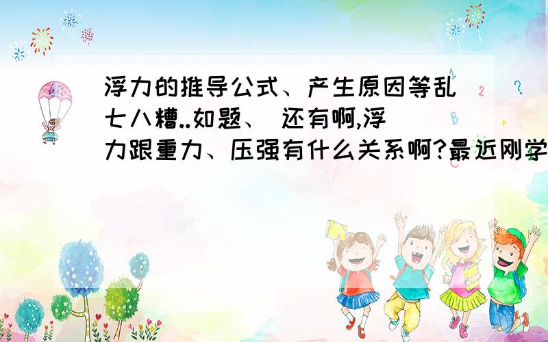 浮力的推导公式、产生原因等乱七八糟..如题、 还有啊,浮力跟重力、压强有什么关系啊?最近刚学很不明白,希望能给好好讲讲啊!如果有什么经典的题型也可以发一下.谢拉