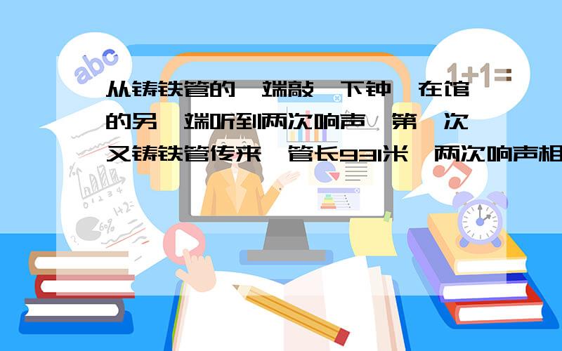 从铸铁管的一端敲一下钟,在馆的另一端听到两次响声,第一次又铸铁管传来,管长931米,两次响声相隔2.5秒,若当时在空气传播的声速为340米/秒,求声音在铸铁中的声速.讲下原因