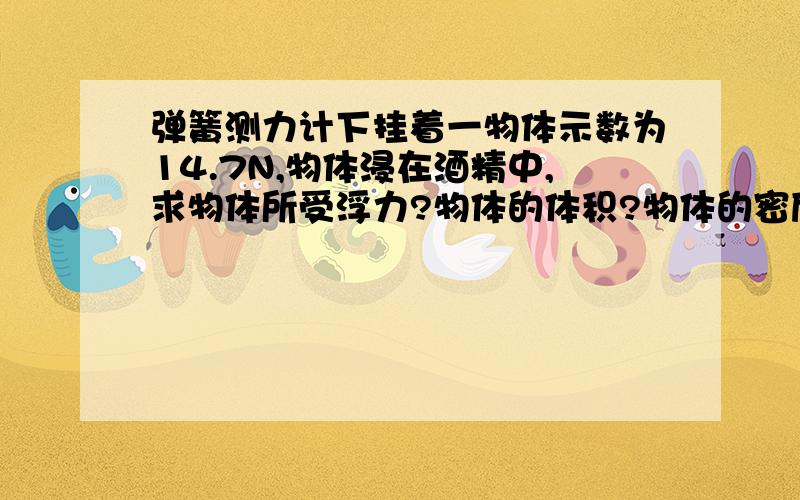 弹簧测力计下挂着一物体示数为14.7N,物体浸在酒精中,求物体所受浮力?物体的体积?物体的密度?