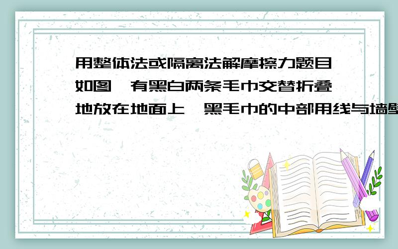 用整体法或隔离法解摩擦力题目如图,有黑白两条毛巾交替折叠地放在地面上,黑毛巾的中部用线与墙壁连接,白毛巾的中部用线拉住.设线均呈水平,欲将黑白毛巾分离开来.若每条毛巾的质量均