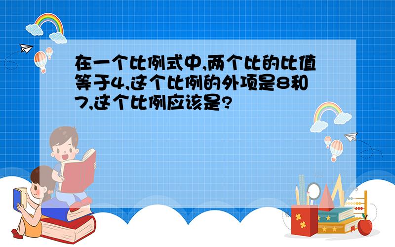 在一个比例式中,两个比的比值等于4,这个比例的外项是8和7,这个比例应该是?