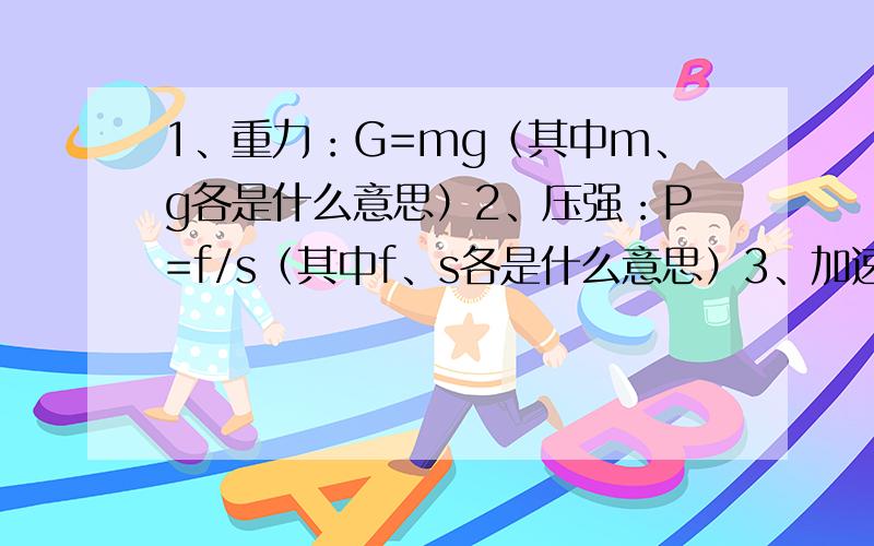 1、重力：G=mg（其中m、g各是什么意思）2、压强：P=f/s（其中f、s各是什么意思）3、加速度：（Vt-Vo）/t（其中Vt、Vo是什么意思）4、自由落体运动位移：S=1/2gt^2（其中t是什么意思）5、向心力