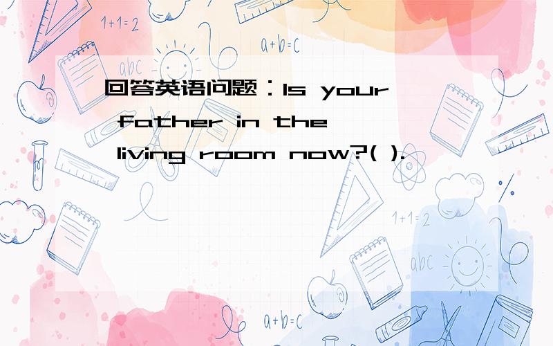 回答英语问题：Is your father in the living room now?( ).