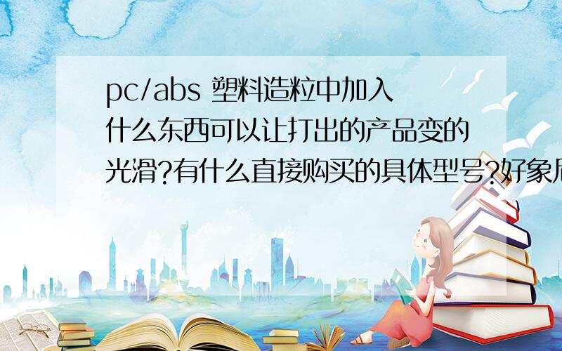 pc/abs 塑料造粒中加入什么东西可以让打出的产品变的光滑?有什么直接购买的具体型号?好象尼龙也能用的?