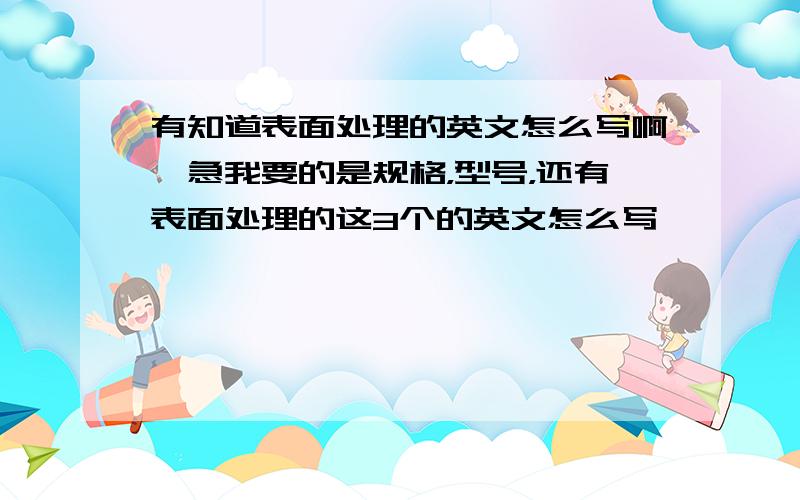 有知道表面处理的英文怎么写啊,急我要的是规格，型号，还有表面处理的这3个的英文怎么写