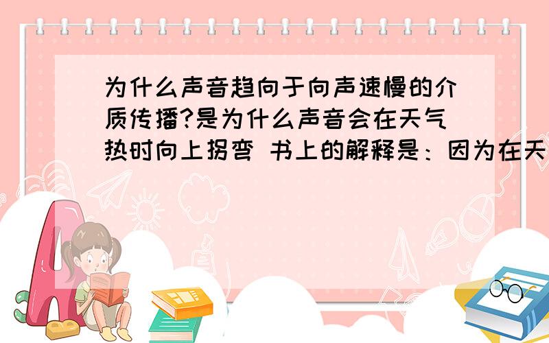 为什么声音趋向于向声速慢的介质传播?是为什么声音会在天气热时向上拐弯 书上的解释是：因为在天气热时,地表附近的气温较上层高,声音在地表附近的传播较上层快,于是在地面的声源发