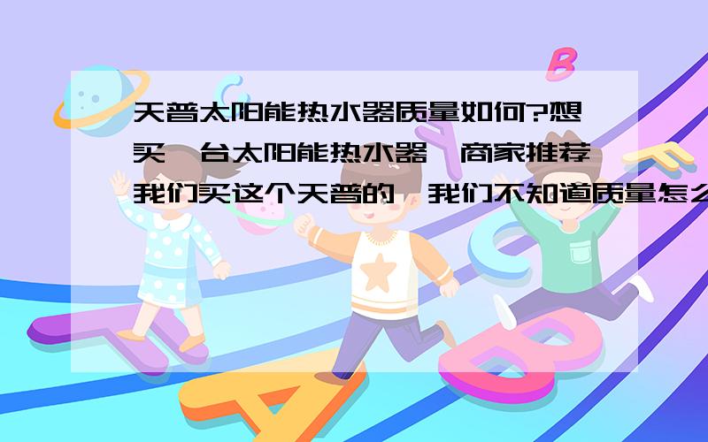 天普太阳能热水器质量如何?想买一台太阳能热水器,商家推荐我们买这个天普的,我们不知道质量怎么样?他们说是国家免检的,另外,价格比起来好象他们是比较有优势,我们看了皇明的,一样的