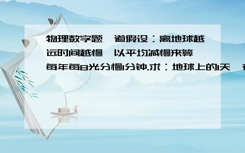 物理数字题一道假设：离地球越远时间越慢,以平均减慢来算,每年每8光分慢1分钟.求：地球上的1天,在宇宙中需要在多少光年的位置等于该位置的1000年?即地球上过一天,这个位置上是过了1000