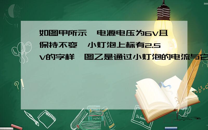 如图甲所示,电源电压为6V且保持不变,小灯泡上标有2.5V的字样,图乙是通过小灯泡的电流与它两端电压关系的图像,求：1）当小灯泡两端的电压为3V时,灯丝的电阻；2)当小灯泡正常发光时,滑动