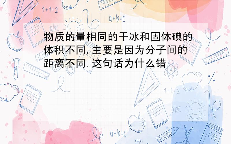 物质的量相同的干冰和固体碘的体积不同,主要是因为分子间的距离不同.这句话为什么错