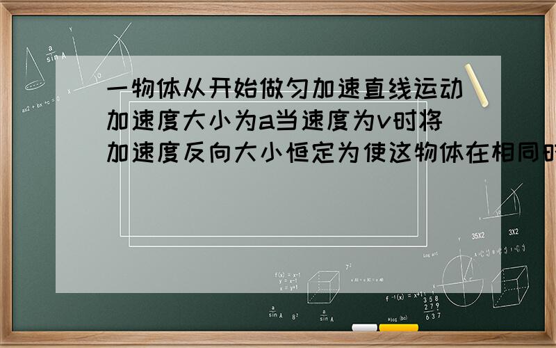 一物体从开始做匀加速直线运动加速度大小为a当速度为v时将加速度反向大小恒定为使这物体在相同时间内回到原点  1则反向后的加速度为多大  2回到原点的速度为多少             求高手详细