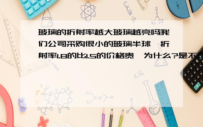 玻璃的折射率越大玻璃越亮吗我们公司采购很小的玻璃半球,折射率1.8的比1.5的价格贵,为什么?是不是折射率越大玻璃球看起来越亮?什么原理