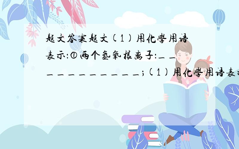 题文答案题文(1)用化学用语表示：①两个氢氧根离子：___________；(1)用化学用语表示：①两个氢氧根离子：___________；②Al2O3中铝元素的化合价：___________；③保持水的化学性质的最小微粒：__