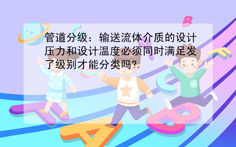 管道分级：输送流体介质的设计压力和设计温度必须同时满足发了级别才能分类吗?.