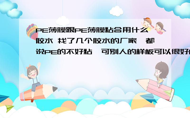 PE薄膜跟PE薄膜粘合用什么胶水 找了几个胶水的厂家,都说PE的不好粘,可别人的样板可以很好的粘在一起啊,我到时候用合掌机合单张薄膜,边合边上胶水的,谁能提供,加Q聊：287210415