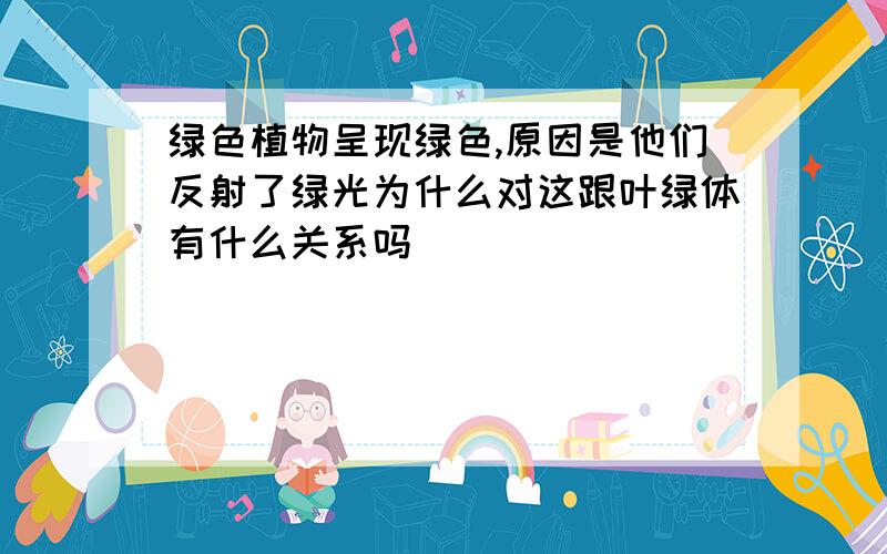 绿色植物呈现绿色,原因是他们反射了绿光为什么对这跟叶绿体有什么关系吗