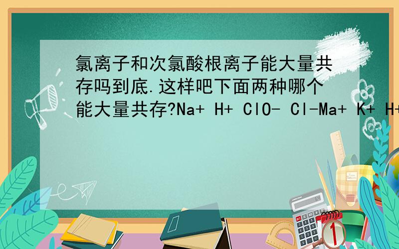 氯离子和次氯酸根离子能大量共存吗到底.这样吧下面两种哪个能大量共存?Na+ H+ ClO- Cl-Ma+ K+ H+ I-