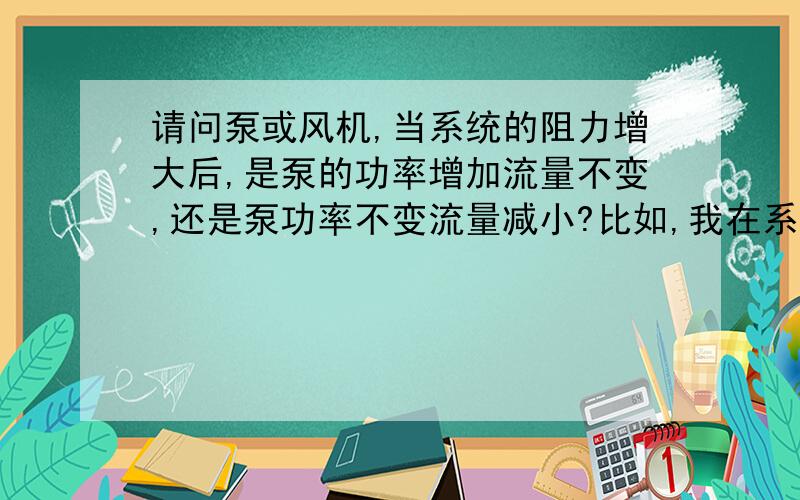 请问泵或风机,当系统的阻力增大后,是泵的功率增加流量不变,还是泵功率不变流量减小?比如,我在系统中加了一个调节阀,阻力增大了.