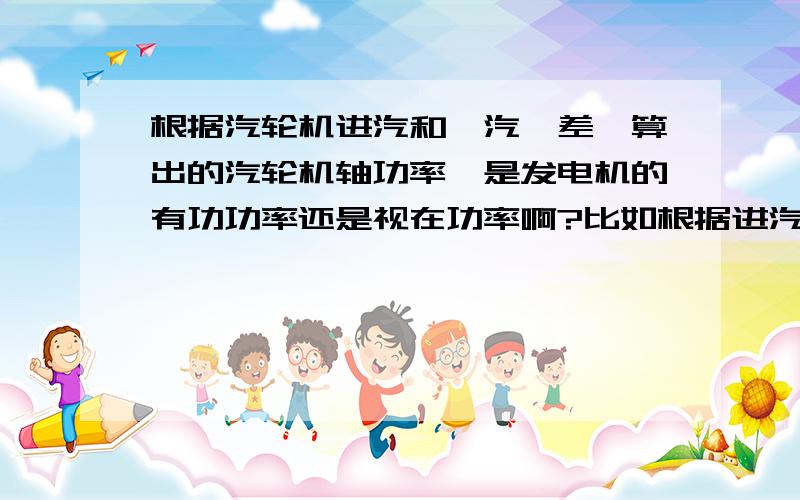 根据汽轮机进汽和岀汽焓差,算出的汽轮机轴功率,是发电机的有功功率还是视在功率啊?比如根据进汽排汽焓差,乘上流量,再乘上效率98%,得到6300kW,功率因数为0.8的发电机,为什么选6MW的啊?6MW不