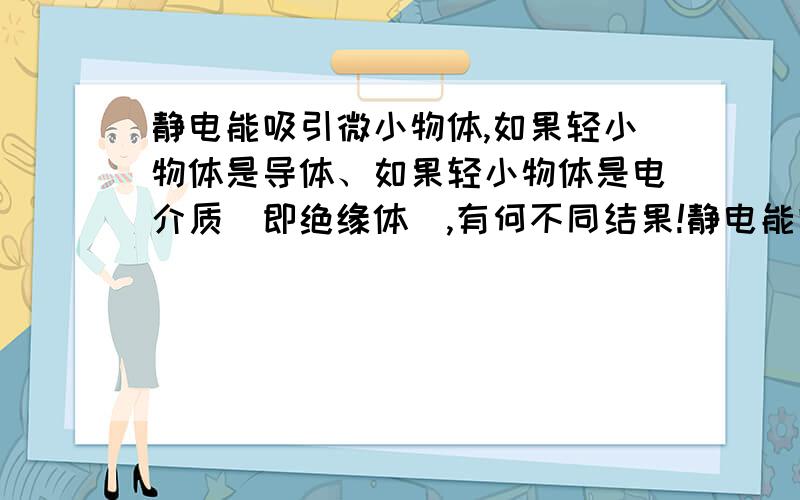 静电能吸引微小物体,如果轻小物体是导体、如果轻小物体是电介质（即绝缘体）,有何不同结果!静电能吸引微小物体,如果轻小物体是导体,那吸引后,导体因为电荷的转移会立即被排斥；即先