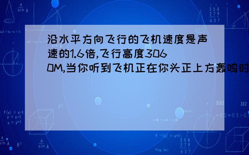 沿水平方向飞行的飞机速度是声速的1.6倍,飞行高度3060M,当你听到飞机正在你头正上方轰鸣时,抬头观看,飞机已飞到你水平正前方多远?