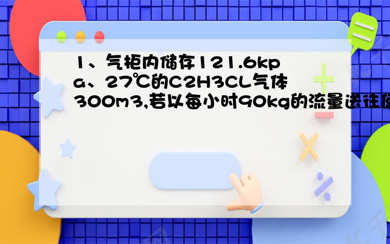 1、气柜内储存121.6kpa、27℃的C2H3CL气体300m3,若以每小时90kg的流量送往使用车间,试问气柜内的C2H3CL气体能用多长时间?2、2mol H2从400K、100KPa恒压加热到1000K,已知Cp,m(H2)=29.2 J/mol•k,求ΔU、ΔH、Q