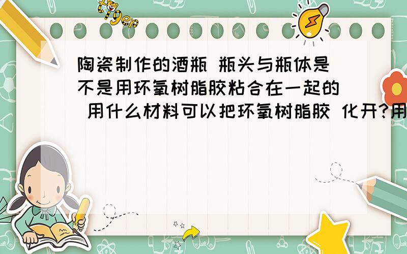 陶瓷制作的酒瓶 瓶头与瓶体是不是用环氧树脂胶粘合在一起的 用什么材料可以把环氧树脂胶 化开?用什么办法可以分离瓶头与瓶体,并不损坏瓶头和瓶体呢.