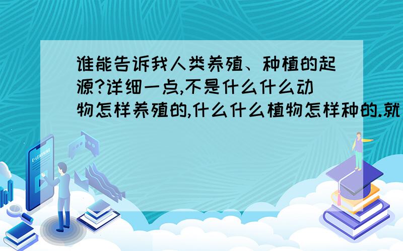 谁能告诉我人类养殖、种植的起源?详细一点,不是什么什么动物怎样养殖的,什么什么植物怎样种的.就是谁发现的,怎么想到的,刚开始怎么养的、种的.帮个忙吧,不要和我开玩笑什么的.是谁发