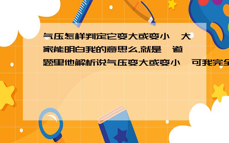 气压怎样判定它变大或变小呃大家能明白我的意思么.就是一道题里他解析说气压变大或变小,可我完全不能懂它为什么会变大,变小.气压需要背背的概念我还能够啃下来,但这些理解的我到现