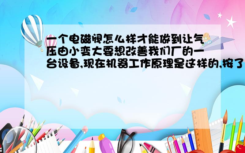 一个电磁阀怎么样才能做到让气压由小变大要想改善我们厂的一台设备,现在机器工作原理是这样的,按了启动按钮之后气缸就下来了,打个比方就说是全部用10的力吧,但是我现在要改成这样的,