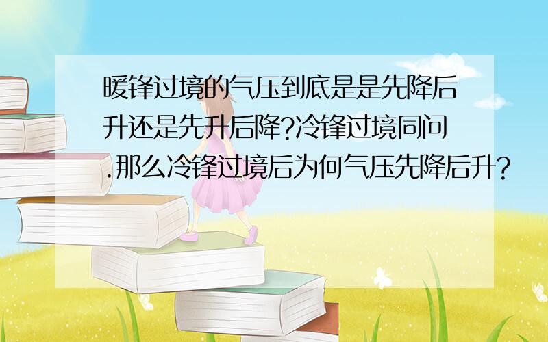 暖锋过境的气压到底是是先降后升还是先升后降?冷锋过境同问.那么冷锋过境后为何气压先降后升?