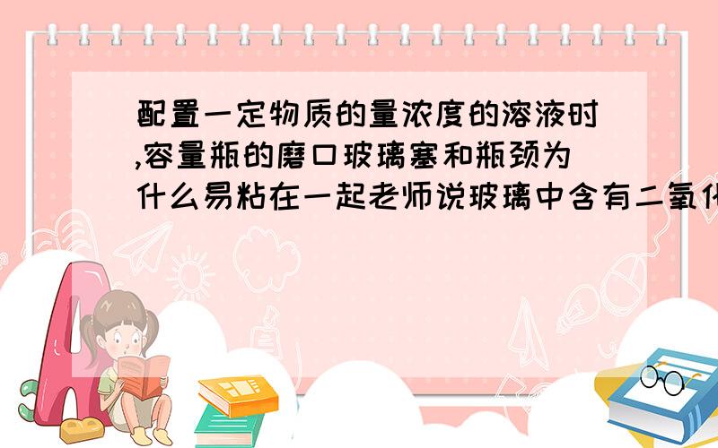 配置一定物质的量浓度的溶液时,容量瓶的磨口玻璃塞和瓶颈为什么易粘在一起老师说玻璃中含有二氧化硅,貌似和什么东西能反应,生成一种有粘力的物质.求反应方程式