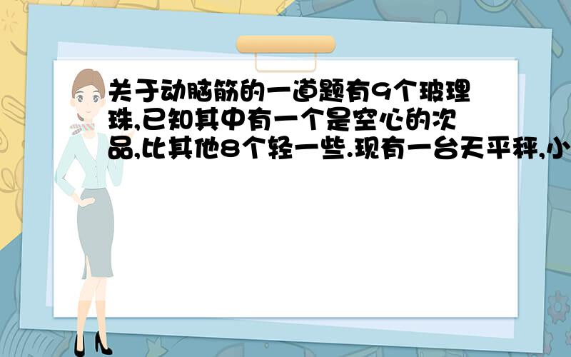 关于动脑筋的一道题有9个玻理珠,已知其中有一个是空心的次品,比其他8个轻一些.现有一台天平秤,小红两次就称出了次品,你能说说该怎样称吗?