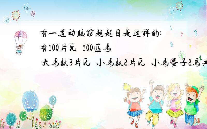 有一道动脑筋题题目是这样的:有100片瓦  100匹马  大马驮3片瓦  小马驮2片瓦  小马蛋子2马共驮一片瓦  问多少大马  多少小马  多少马蛋子帮帮我哦  急  急  急