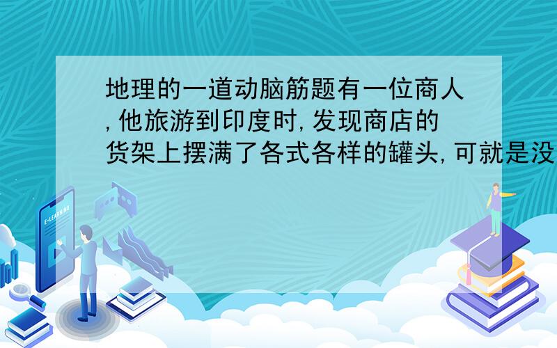 地理的一道动脑筋题有一位商人,他旅游到印度时,发现商店的货架上摆满了各式各样的罐头,可就是没见到牛肉罐头,于是他马上把一大批牛肉罐头运到了这个人口大国,准备大赚一笔.他真的会